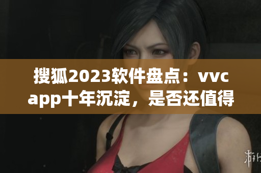 搜狐2023软件盘点：vvcapp十年沉淀，是否还值得下载？