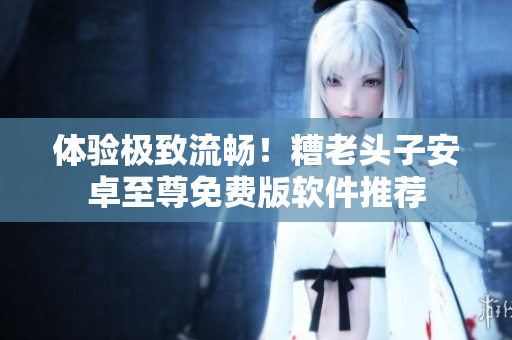 体验极致流畅！糟老头子安卓至尊免费版软件推荐