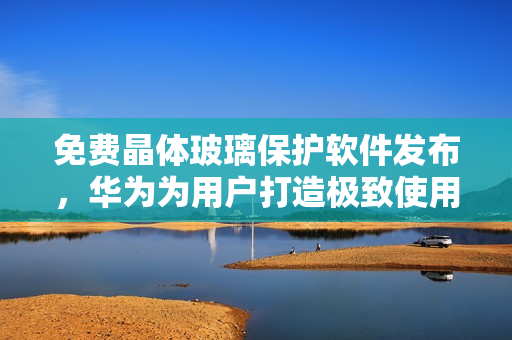 免费晶体玻璃保护软件发布，华为为用户打造极致使用体验