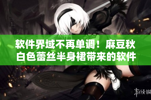 软件界域不再单调！麻豆秋白色蕾丝半身裙带来的软件颠覆