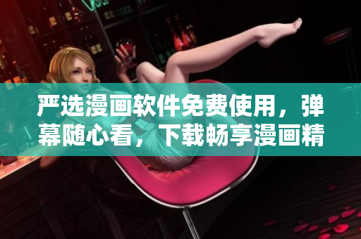 严选漫画软件免费使用，弹幕随心看，下载畅享漫画精品
