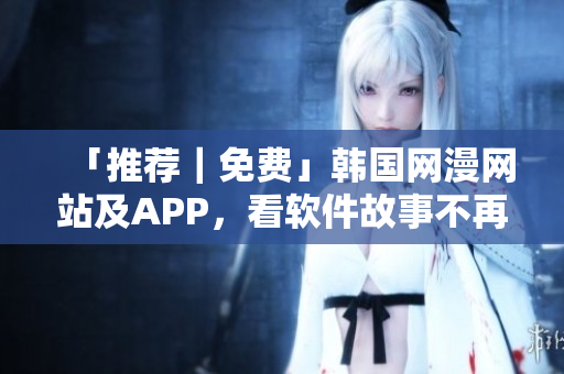 「推荐｜免费」韩国网漫网站及APP，看软件故事不再无聊！