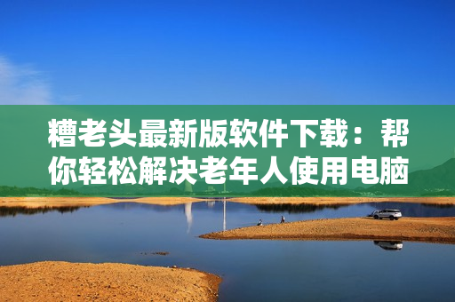 糟老头最新版软件下载：帮你轻松解决老年人使用电脑问题