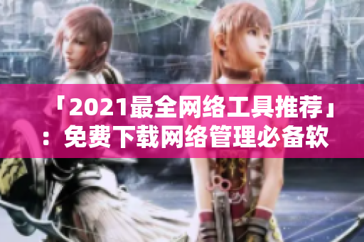 「2021最全网络工具推荐」：免费下载网络管理必备软件！