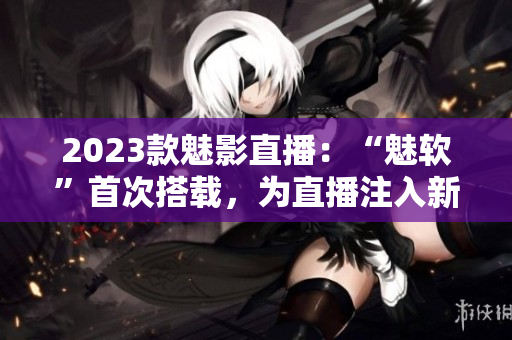 2023款魅影直播：“魅软”首次搭载，为直播注入新生！