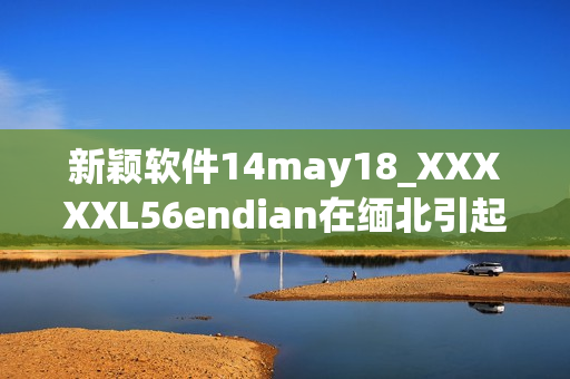 新颖软件14may18_XXXXXL56endian在缅北引起轰动