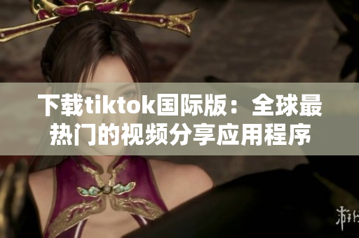 下载tiktok国际版：全球最热门的视频分享应用程序