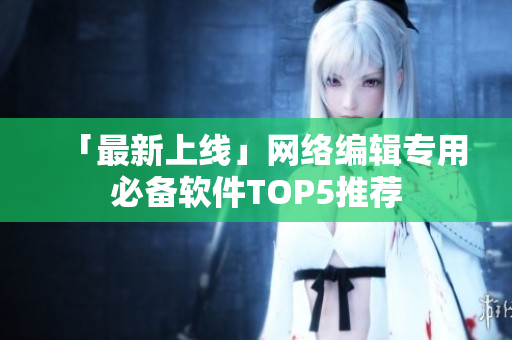 「最新上线」网络编辑专用必备软件TOP5推荐