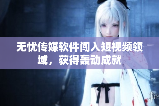 无忧传媒软件闯入短视频领域，获得轰动成就