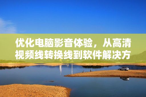 优化电脑影音体验，从高清视频线转换线到软件解决方案