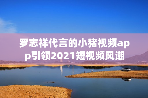 罗志祥代言的小猪视频app引领2021短视频风潮