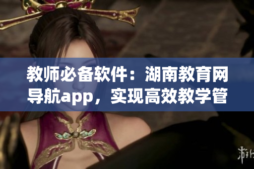 教师必备软件：湖南教育网导航app，实现高效教学管理！