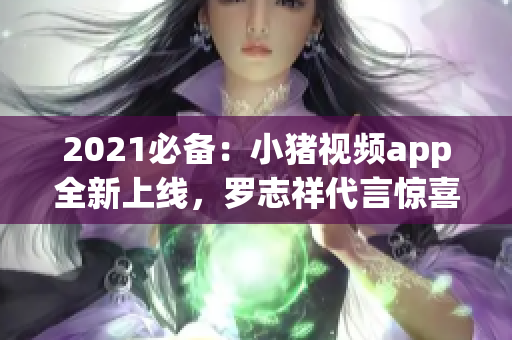 2021必备：小猪视频app全新上线，罗志祥代言惊喜现身！