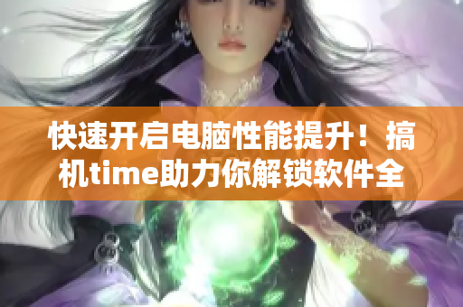 快速开启电脑性能提升！搞机time助力你解锁软件全新玩法