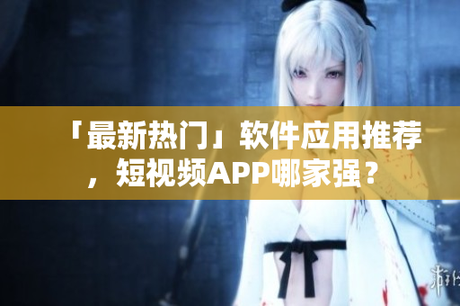 「最新热门」软件应用推荐，短视频APP哪家强？