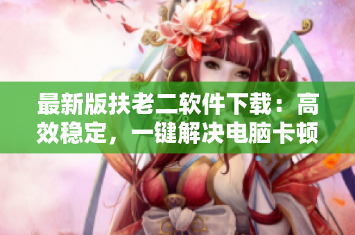 最新版扶老二软件下载：高效稳定，一键解决电脑卡顿