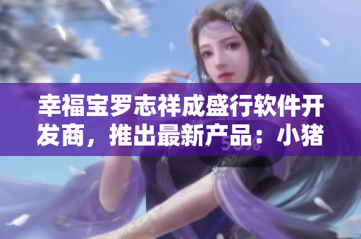 幸福宝罗志祥成盛行软件开发商，推出最新产品：小猪芭乐鸭脖视频软件