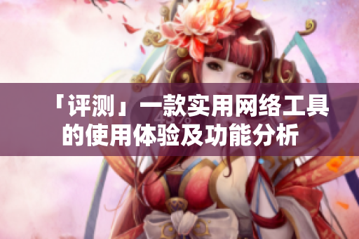 「评测」一款实用网络工具的使用体验及功能分析
