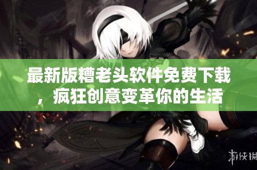 最新版糟老头软件免费下载，疯狂创意变革你的生活