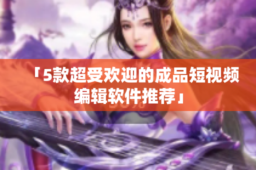 「5款超受欢迎的成品短视频编辑软件推荐」