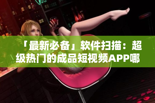 「最新必备」软件扫描：超级热门的成品短视频APP哪些好用