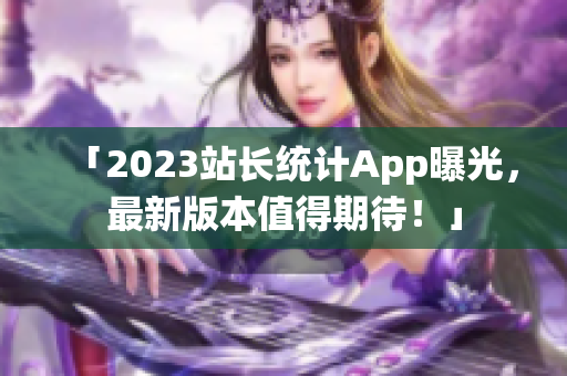 「2023站长统计App曝光，最新版本值得期待！」