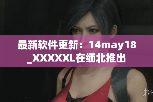 最新软件更新：14may18_XXXXXL在缅北推出