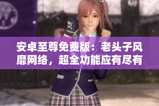 安卓至尊免费版：老头子风靡网络，超全功能应有尽有!