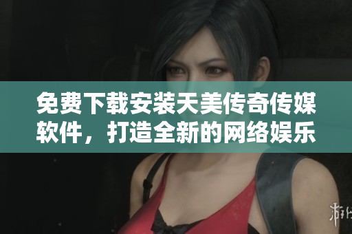 免费下载安装天美传奇传媒软件，打造全新的网络娱乐体验