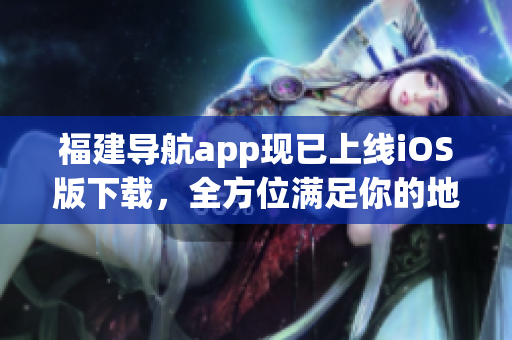 福建导航app现已上线iOS版下载，全方位满足你的地图导航需求！