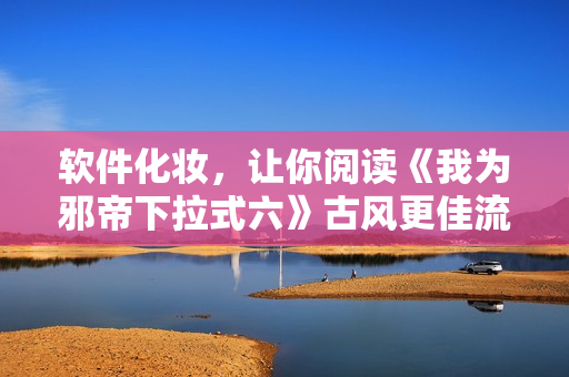 软件化妆，让你阅读《我为邪帝下拉式六》古风更佳流畅