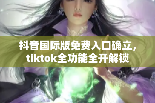 抖音国际版免费入口确立，tiktok全功能全开解锁