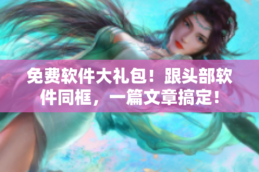 免费软件大礼包！跟头部软件同框，一篇文章搞定！