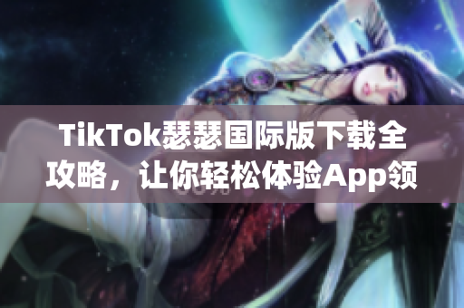 TikTok瑟瑟国际版下载全攻略，让你轻松体验App领先玩法