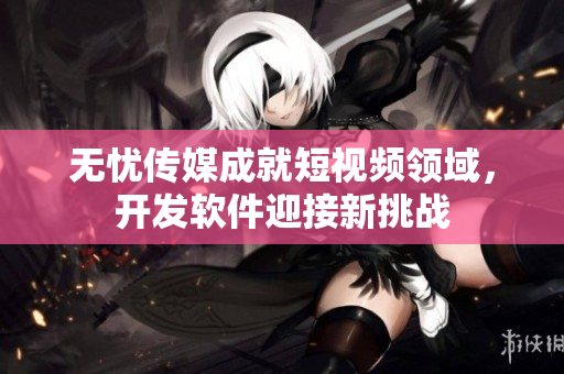 无忧传媒成就短视频领域，开发软件迎接新挑战
