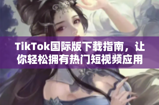 TikTok国际版下载指南，让你轻松拥有热门短视频应用