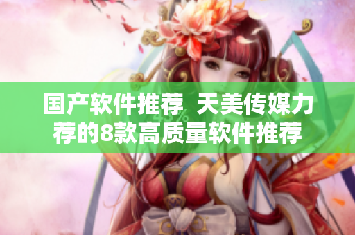 国产软件推荐  天美传媒力荐的8款高质量软件推荐