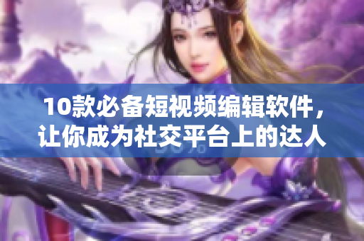 10款必备短视频编辑软件，让你成为社交平台上的达人