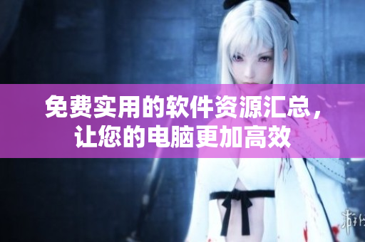 免费实用的软件资源汇总，让您的电脑更加高效