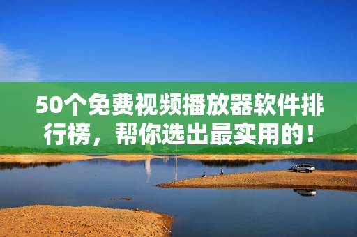 50个免费视频播放器软件排行榜，帮你选出最实用的！
