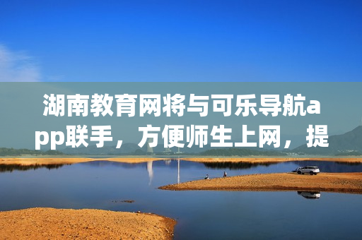 湖南教育网将与可乐导航app联手，方便师生上网，提升教育体验