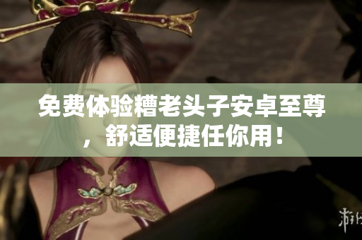免费体验糟老头子安卓至尊，舒适便捷任你用！