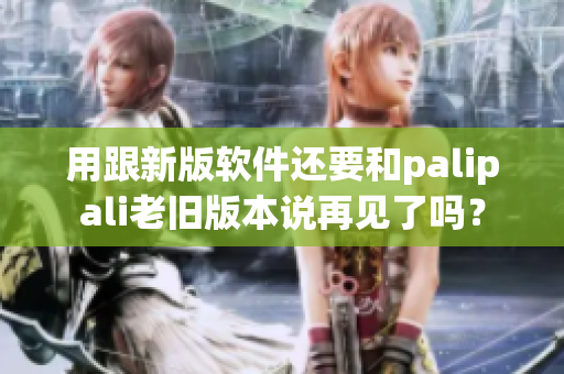 用跟新版软件还要和palipali老旧版本说再见了吗？