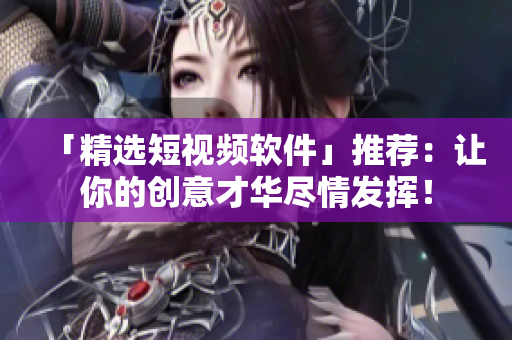 「精选短视频软件」推荐：让你的创意才华尽情发挥！