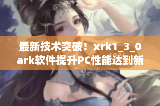 最新技术突破！xrk1_3_0ark软件提升PC性能达到新高度