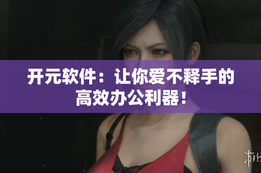 开元软件：让你爱不释手的高效办公利器！