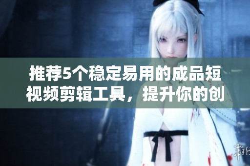 推荐5个稳定易用的成品短视频剪辑工具，提升你的创作能力