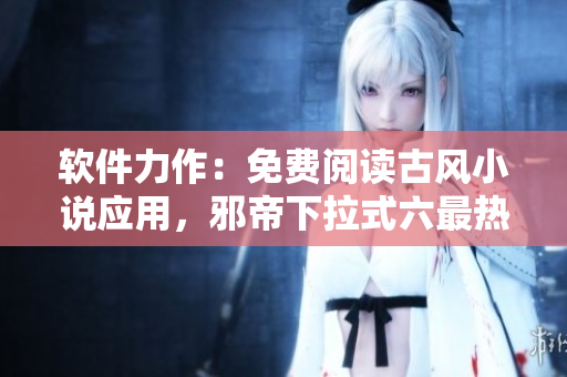 软件力作：免费阅读古风小说应用，邪帝下拉式六最热门