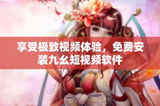 享受极致视频体验，免费安装九幺短视频软件