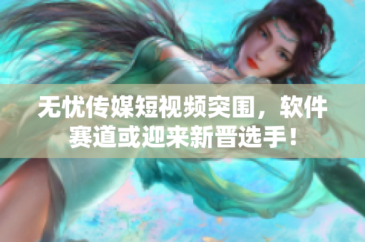 无忧传媒短视频突围，软件赛道或迎来新晋选手！